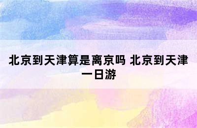 北京到天津算是离京吗 北京到天津一日游